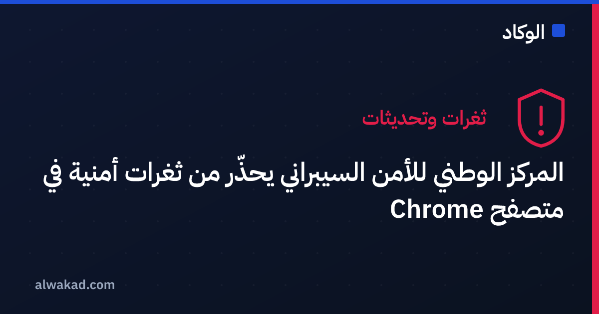 المركز الوطني للأمن السيبراني يحذّر من ثغرات أمنية في متصفح Chrome