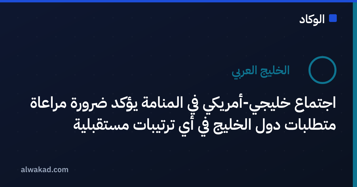 اجتماع خليجي-أمريكي في المنامة يؤكد ضرورة مراعاة متطلبات دول الخليج في أي ترتيبات مستقبلية